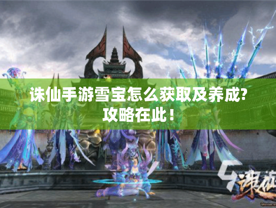 诛仙手游雪宝怎么获取及养成?攻略在此! 诛仙手游雪宝怎么获取及养成?攻略在此!