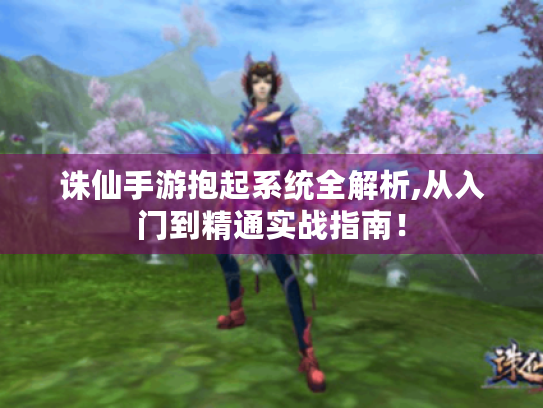 诛仙手游抱起系统全解析,从入门到精通实战指南! 诛仙手游抱起系统全解析,从入门到精通实战指南!