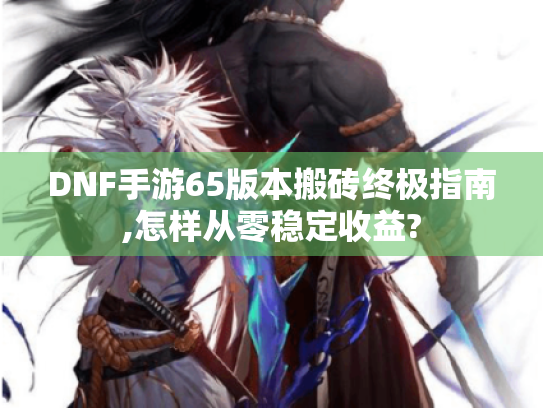 DNF手游65版本搬砖终极指南,怎样从零稳定收益? DNF手游65版本搬砖终极指南,怎样从零稳定收益?