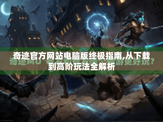 奇迹官方网站电脑版终极指南,从下载到高阶玩法全解析 奇迹官方网站电脑版终极指南,从下载到高阶玩法全解析