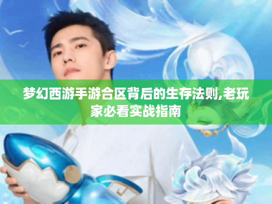 梦幻西游手游合区背后的生存法则,老玩家必看实战指南 梦幻西游手游合区背后的生存法则,老玩家必看实战指南