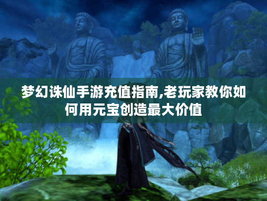 梦幻诛仙手游充值指南,老玩家教你如何用元宝创造最大价值 梦幻诛仙手游充值指南,老玩家教你如何用元宝创造最大价值