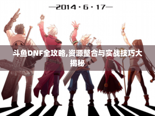 斗鱼DNF全攻略,资源整合与实战技巧大揭秘 斗鱼DNF全攻略,资源整合与实战技巧大揭秘