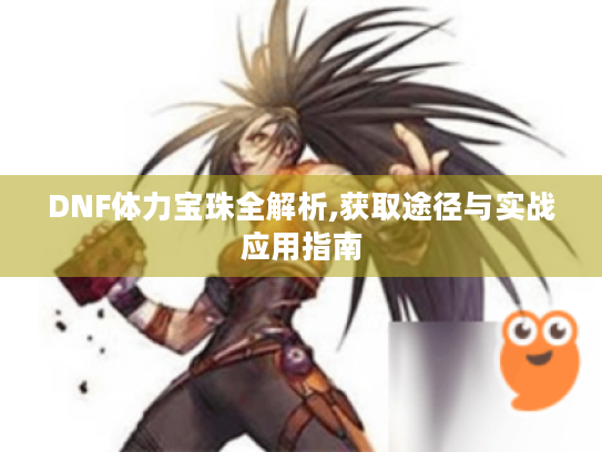 DNF体力宝珠全解析,获取途径与实战应用指南 DNF体力宝珠全解析,获取途径与实战应用指南