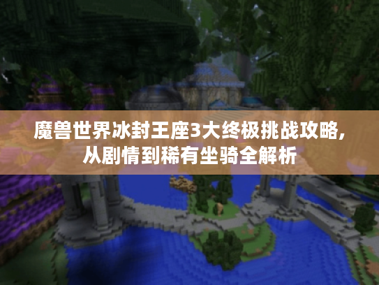 魔兽世界冰封王座3大终极挑战攻略,从剧情到稀有坐骑全解析 魔兽世界冰封王座3大终极挑战攻略,从剧情到稀有坐骑全解析