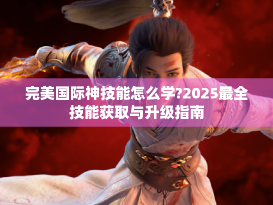 完美国际神技能怎么学?2025最全技能获取与升级指南