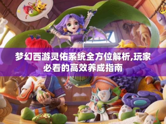 梦幻西游灵佑系统全方位解析,玩家必看的高效养成指南