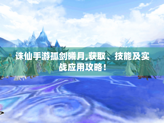 诛仙手游孤剑曦月,获取、技能及实战应用攻略! 诛仙手游孤剑曦月,获取、技能及实战应用攻略!