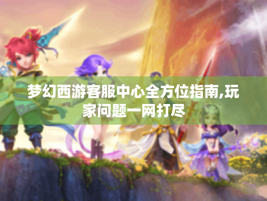梦幻西游客服中心全方位指南,玩家问题一网打尽 梦幻西游客服中心全方位指南,玩家问题一网打尽