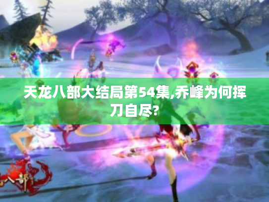 天龙八部大结局第54集,乔峰为何挥刀自尽? 天龙八部大结局第54集,乔峰为何挥刀自尽?