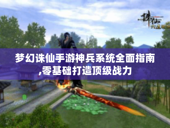 梦幻诛仙手游神兵系统全面指南,零基础打造顶级战力 梦幻诛仙手游神兵系统全面指南,零基础打造顶级战力