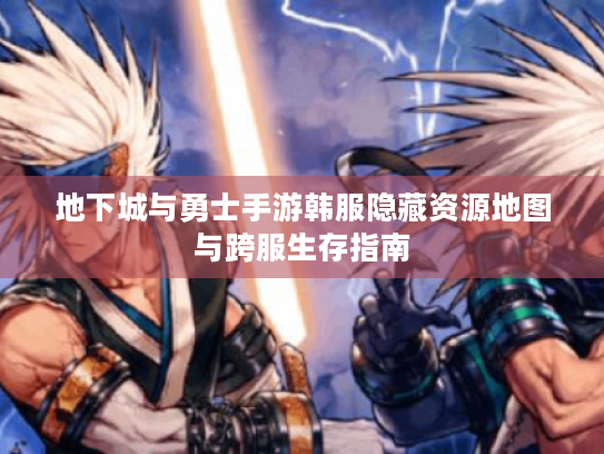 地下城与勇士手游韩服隐藏资源地图与跨服生存指南 地下城与勇士手游韩服隐藏资源地图与跨服生存指南