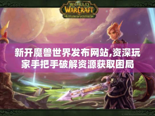 新开魔兽世界发布网站,资深玩家手把手破解资源获取困局 新开魔兽世界发布网站,资深玩家手把手破解资源获取困局
