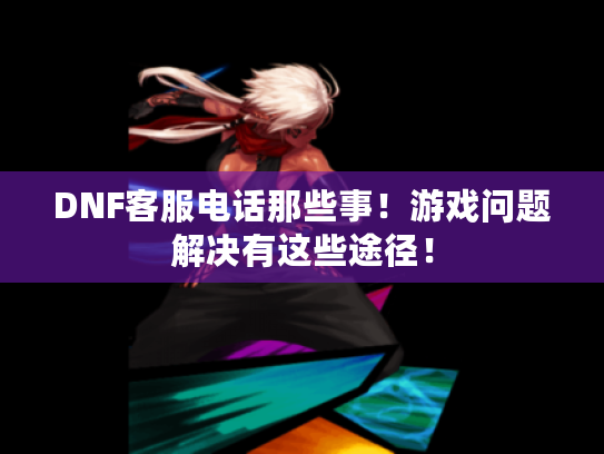 DNF客服电话那些事!游戏问题解决有这些途径! DNF客服电话那些事!游戏问题解决有这些途径!