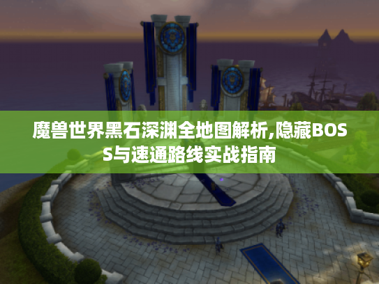 魔兽世界黑石深渊全地图解析,隐藏BOSS与速通路线实战指南 魔兽世界黑石深渊全地图解析,隐藏BOSS与速通路线实战指南