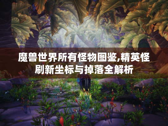 魔兽世界所有怪物图鉴,精英怪刷新坐标与掉落全解析 魔兽世界所有怪物图鉴,精英怪刷新坐标与掉落全解析