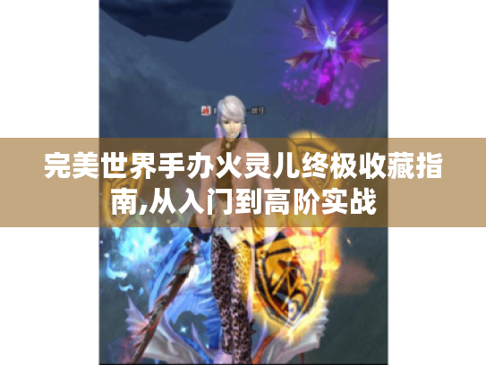 完美世界手办火灵儿终极收藏指南,从入门到高阶实战 完美世界手办火灵儿终极收藏指南,从入门到高阶实战