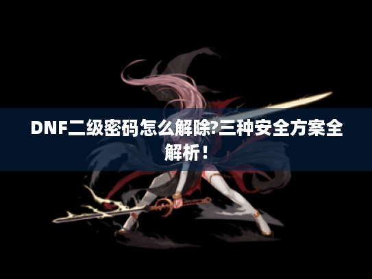 DNF二级密码怎么解除?三种安全方案全解析! DNF二级密码怎么解除?三种安全方案全解析!