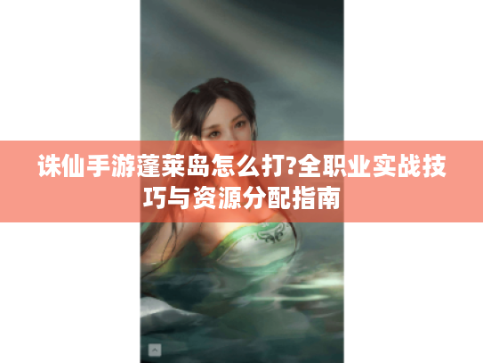 诛仙手游蓬莱岛怎么打?全职业实战技巧与资源分配指南 诛仙手游蓬莱岛怎么打?全职业实战技巧与资源分配指南