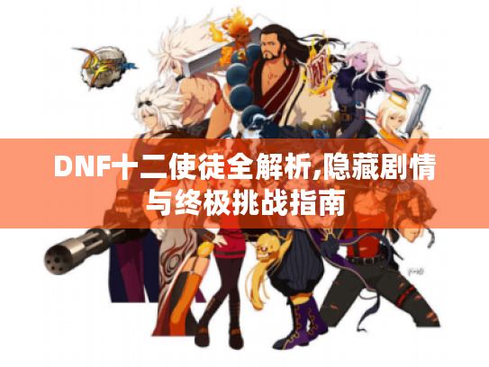 DNF十二使徒全解析,隐藏剧情与终极挑战指南 DNF十二使徒全解析,隐藏剧情与终极挑战指南