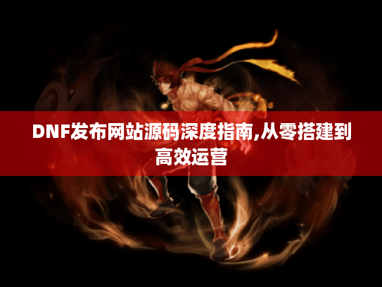 DNF发布网站源码深度指南,从零搭建到高效运营 DNF发布网站源码深度指南,从零搭建到高效运营