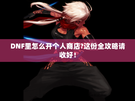 DNF里怎么开个人商店?这份全攻略请收好！