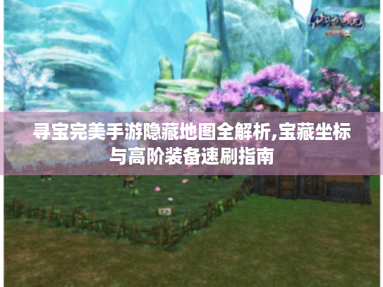 寻宝完美手游隐藏地图全解析,宝藏坐标与高阶装备速刷指南 寻宝完美手游隐藏地图全解析,宝藏坐标与高阶装备速刷指南