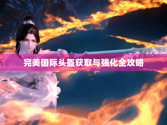 完美国际头盔获取与强化全攻略 完美国际头盔获取与强化全攻略