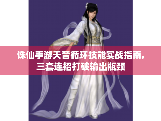 诛仙手游天音循环技能实战指南,三套连招打破输出瓶颈 诛仙手游天音循环技能实战指南,三套连招打破输出瓶颈
