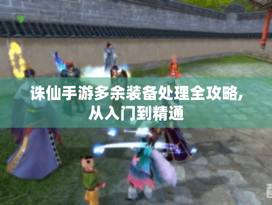 诛仙手游多余装备处理全攻略,从入门到精通
