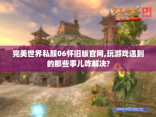 完美世界私服06怀旧版官网,玩游戏遇到的那些事儿咋解决? 完美世界私服06怀旧版官网,玩游戏遇到的那些事儿咋解决?