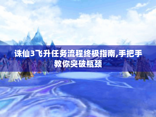 诛仙3飞升任务流程终极指南,手把手教你突破瓶颈 诛仙3飞升任务流程终极指南,手把手教你突破瓶颈