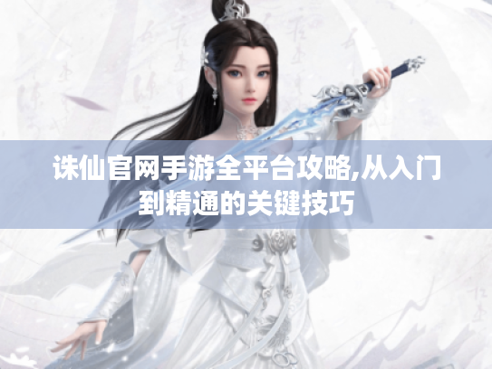 诛仙官网手游全平台攻略,从入门到精通的关键技巧 诛仙官网手游全平台攻略,从入门到精通的关键技巧