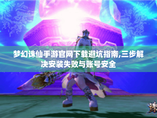 梦幻诛仙手游官网下载避坑指南,三步解决安装失败与账号安全 梦幻诛仙手游官网下载避坑指南,三步解决安装失败与账号安全
