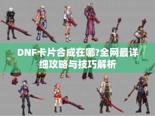 DNF卡片合成在哪?全网最详细攻略与技巧解析 DNF卡片合成在哪?全网最详细攻略与技巧解析