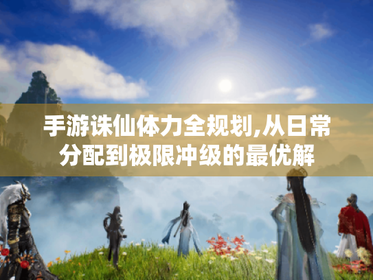 手游诛仙体力全规划,从日常分配到极限冲级的最优解 手游诛仙体力全规划,从日常分配到极限冲级的最优解
