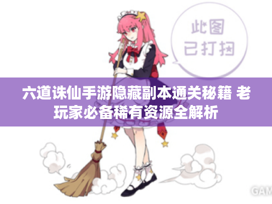 六道诛仙手游隐藏副本通关秘籍 老玩家必备稀有资源全解析 六道诛仙手游隐藏副本通关秘籍 老玩家必备稀有资源全解析