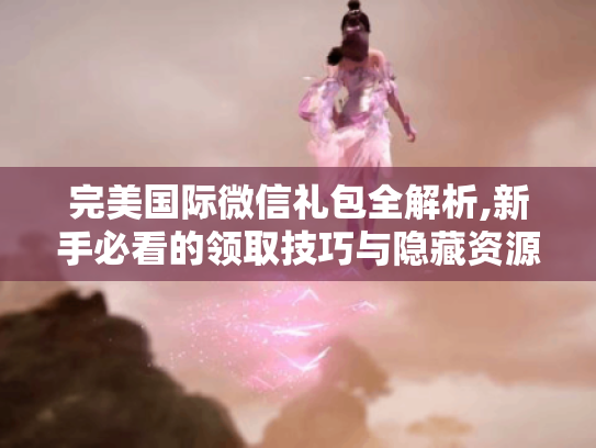 完美国际微信礼包全解析,新手必看的领取技巧与隐藏资源 完美国际微信礼包全解析,新手必看的领取技巧与隐藏资源