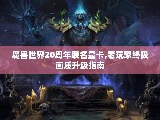 魔兽世界20周年联名显卡,老玩家终极画质升级指南 魔兽世界20周年联名显卡,老玩家终极画质升级指南