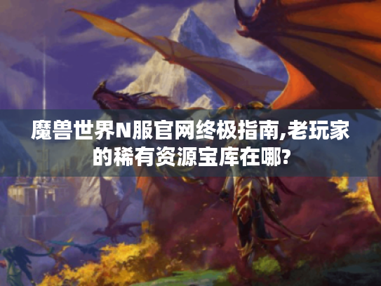 魔兽世界N服官网终极指南,老玩家的稀有资源宝库在哪? 魔兽世界N服官网终极指南,老玩家的稀有资源宝库在哪?