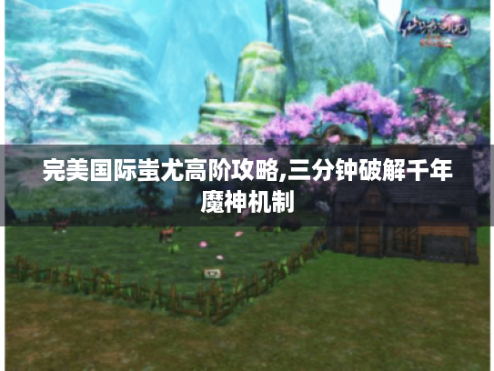 完美国际蚩尤高阶攻略,三分钟破解千年魔神机制 完美国际蚩尤高阶攻略,三分钟破解千年魔神机制