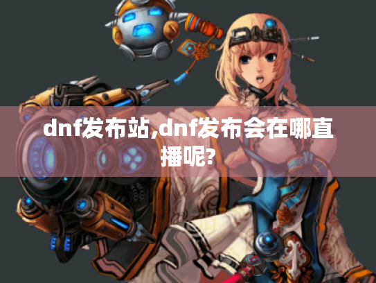 dnf发布站,dnf发布会在哪直播呢? dnf发布站,dnf发布会在哪直播呢?