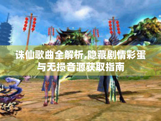 诛仙歌曲全解析,隐藏剧情彩蛋与无损音源获取指南 诛仙歌曲全解析,隐藏剧情彩蛋与无损音源获取指南