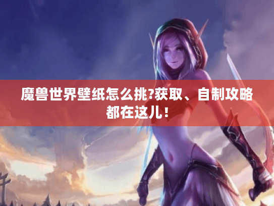 魔兽世界壁纸怎么挑?获取、自制攻略都在这儿！