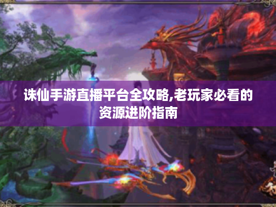 诛仙手游直播平台全攻略,老玩家必看的资源进阶指南 诛仙手游直播平台全攻略,老玩家必看的资源进阶指南