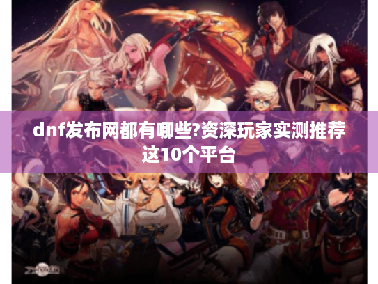 dnf发布网都有哪些?资深玩家实测推荐这10个平台 dnf发布网都有哪些?资深玩家实测推荐这10个平台