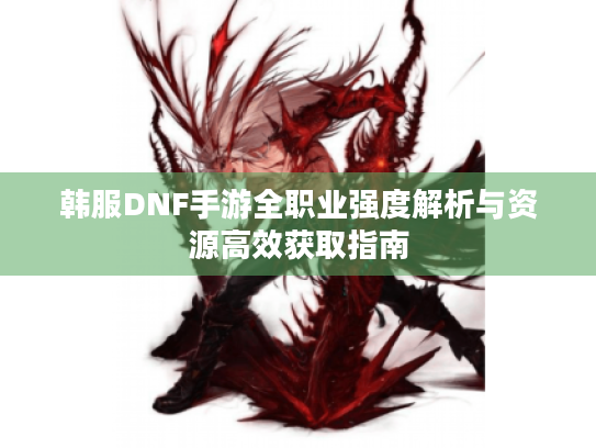 韩服DNF手游全职业强度解析与资源高效获取指南 韩服DNF手游全职业强度解析与资源高效获取指南