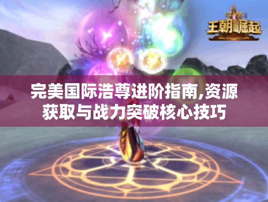 完美国际浩尊进阶指南,资源获取与战力突破核心技巧 完美国际浩尊进阶指南,资源获取与战力突破核心技巧