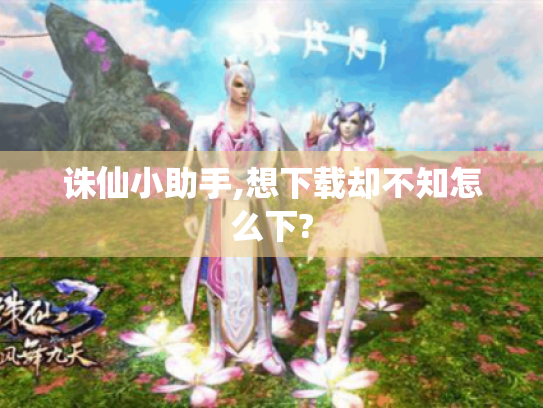 诛仙小助手,想下载却不知怎么下? 诛仙小助手,想下载却不知怎么下?