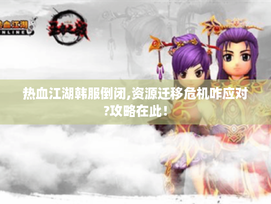 热血江湖韩服倒闭,资源迁移危机咋应对?攻略在此! 热血江湖韩服倒闭,资源迁移危机咋应对?攻略在此!